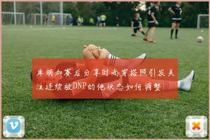 库明加赛后分享时尚穿搭照引发关注连续被DNP的他状态如何调整