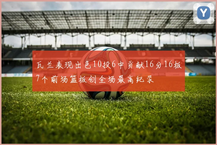 瓦兰表现出色10投6中贡献16分16板7个前场篮板创全场最高纪录
