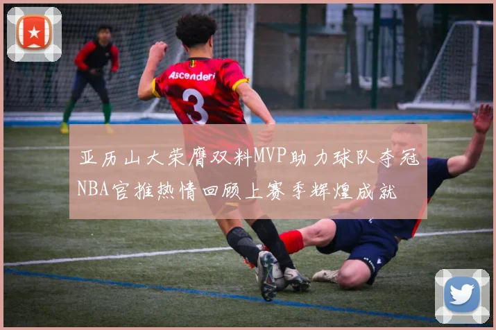 亚历山大荣膺双料MVP助力球队夺冠NBA官推热情回顾上赛季辉煌成就