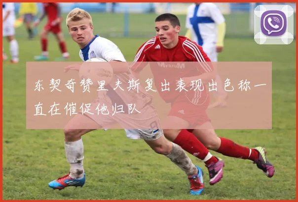东契奇赞里夫斯复出表现出色称一直在催促他归队