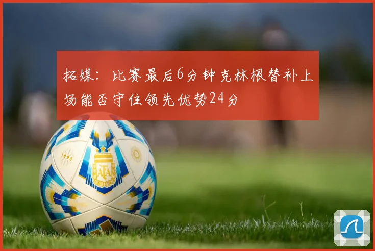 拓媒：比赛最后6分钟克林根替补上场能否守住领先优势24分