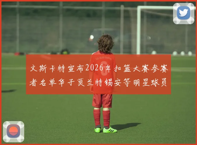 文斯卡特宣布2026年扣篮大赛参赛者名单华子莫兰特锡安等明星球员齐聚