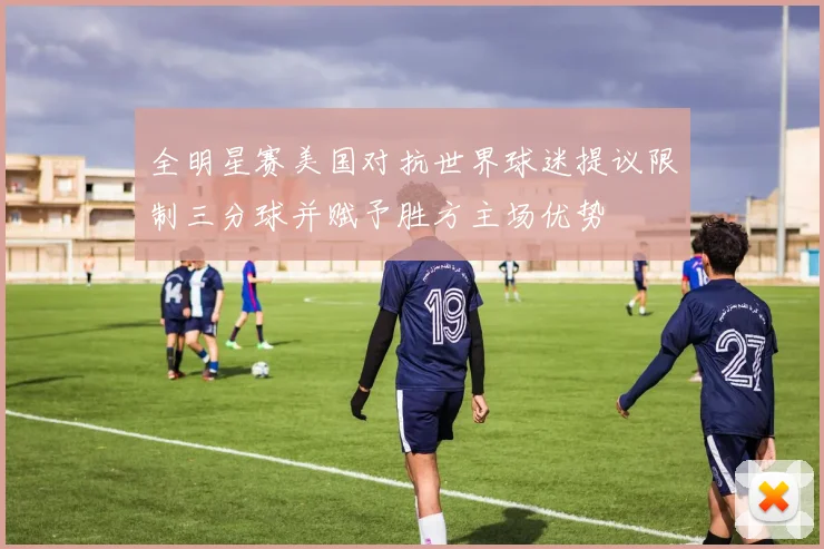全明星赛美国对抗世界球迷提议限制三分球并赋予胜方主场优势