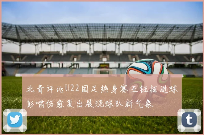 北青评论U22国足热身赛王钰栋进球彭啸伤愈复出展现球队新气象