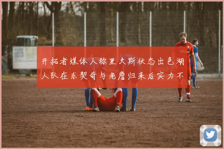 开拓者媒体人称里夫斯状态出色湖人队在东契奇与老詹归来后实力不容小觑