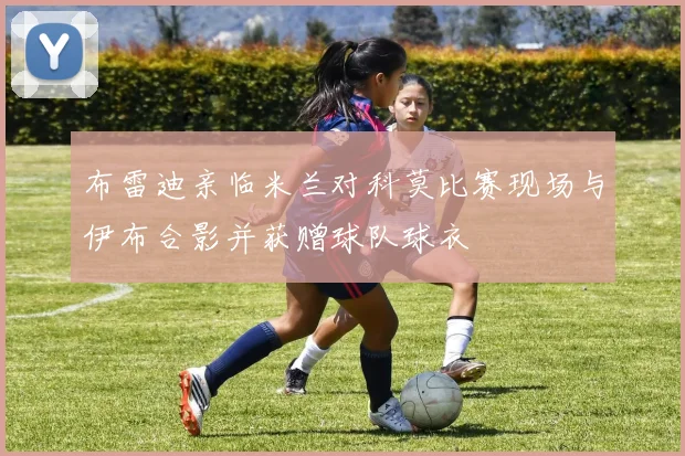布雷迪亲临米兰对科莫比赛现场与伊布合影并获赠球队球衣