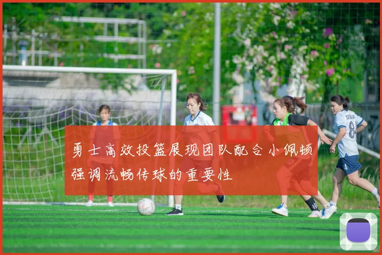 勇士高效投篮展现团队配合小佩顿强调流畅传球的重要性