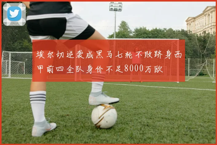 埃尔切逆袭成黑马七轮不败跻身西甲前四全队身价不足8000万欧