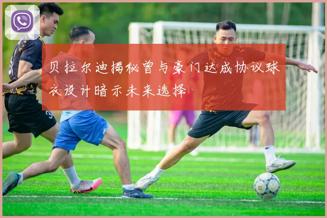 贝拉尔迪揭秘曾与豪门达成协议球衣设计暗示未来选择