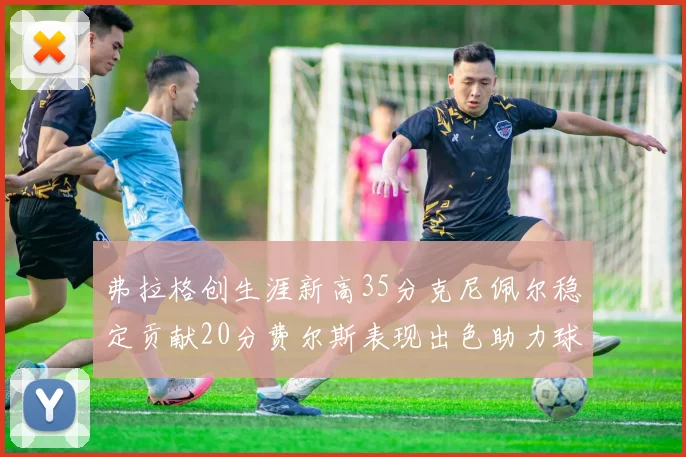 弗拉格创生涯新高35分克尼佩尔稳定贡献20分费尔斯表现出色助力球队