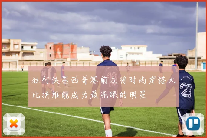 独行侠墨西哥赛前众将时尚穿搭大比拼谁能成为最亮眼的明星