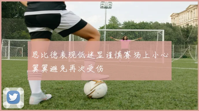 恩比德表现低迷显谨慎赛场上小心翼翼避免再次受伤
