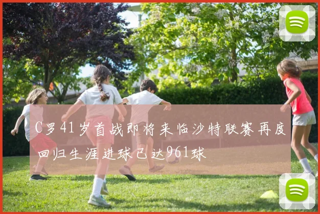 C罗41岁首战即将来临沙特联赛再度回归生涯进球已达961球
