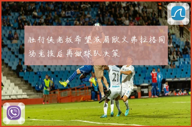 独行侠老板希望浓眉欧文弗拉格同场竞技后再做球队决策