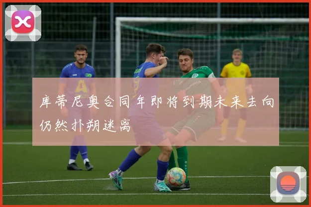 库蒂尼奥合同年即将到期未来去向仍然扑朔迷离