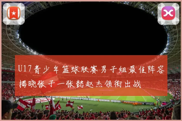 U17青少年篮球联赛男子组最佳阵容揭晓张子一张懿赵杰领衔出战