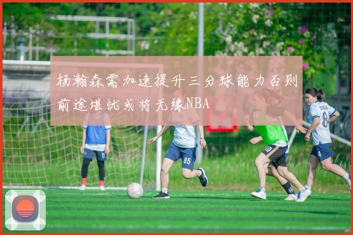杨瀚森需加速提升三分球能力否则前途堪忧或将无缘NBA