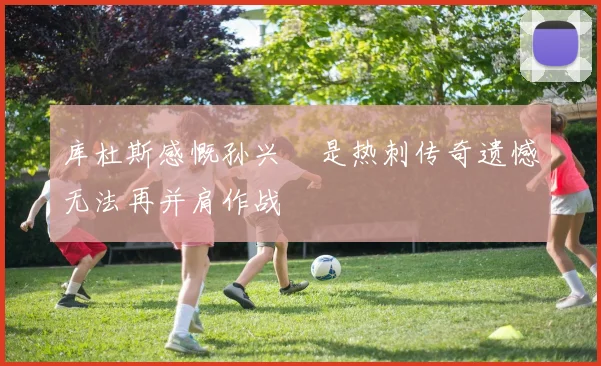 库杜斯感慨孙兴慜是热刺传奇遗憾无法再并肩作战