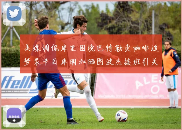 美媒调侃库里困境巴特勒卖咖啡追梦录节目库明加晒图波杰接班引关注