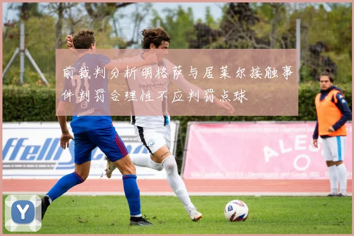 前裁判分析明格萨与居莱尔接触事件判罚合理性不应判罚点球