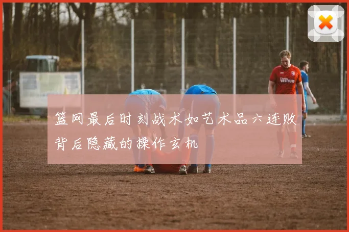篮网最后时刻战术如艺术品六连败背后隐藏的操作玄机