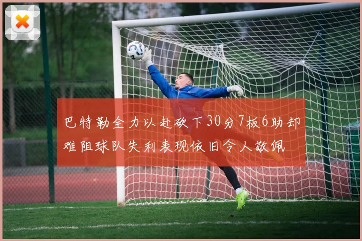 巴特勒全力以赴砍下30分7板6助却难阻球队失利表现依旧令人敬佩