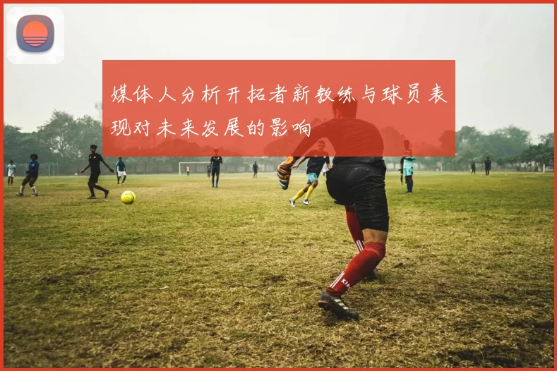 媒体人分析开拓者新教练与球员表现对未来发展的影响