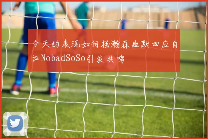 今天的表现如何杨瀚森幽默回应自评NobadSoSo引发共鸣