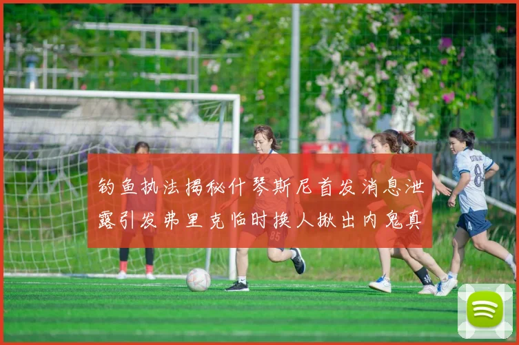 钓鱼执法揭秘什琴斯尼首发消息泄露引发弗里克临时换人揪出内鬼真相