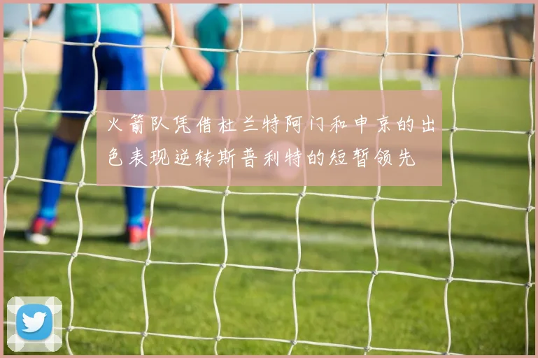 火箭队凭借杜兰特阿门和申京的出色表现逆转斯普利特的短暂领先