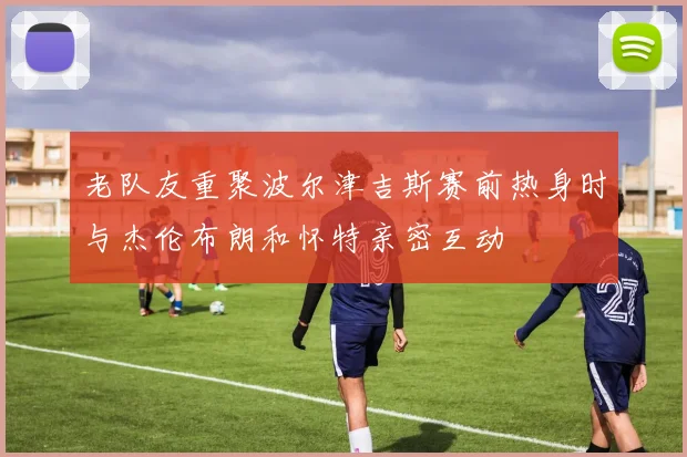 老队友重聚波尔津吉斯赛前热身时与杰伦布朗和怀特亲密互动