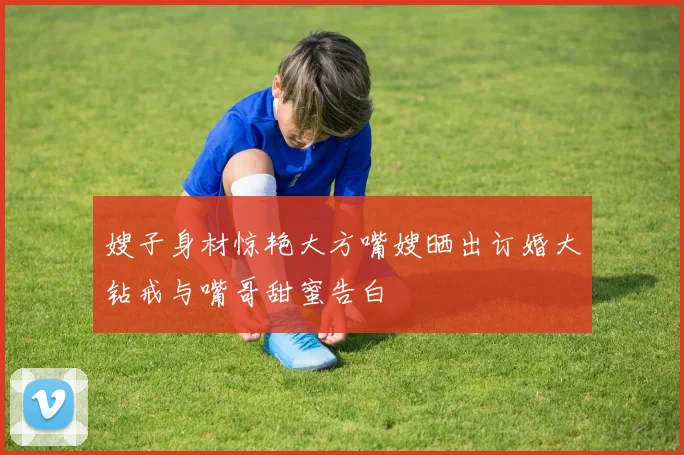 嫂子身材惊艳大方嘴嫂晒出订婚大钻戒与嘴哥甜蜜告白