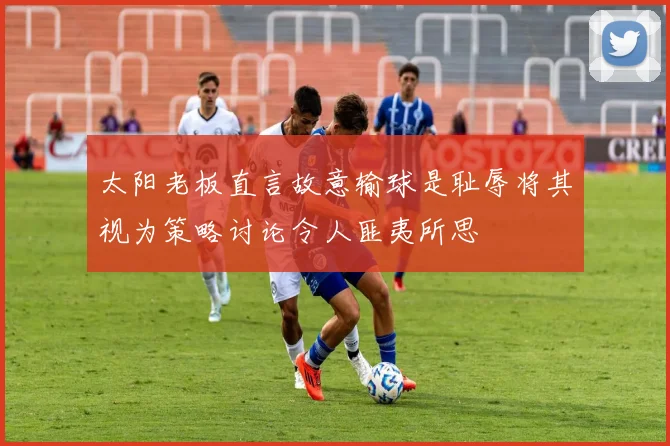 太阳老板直言故意输球是耻辱将其视为策略讨论令人匪夷所思